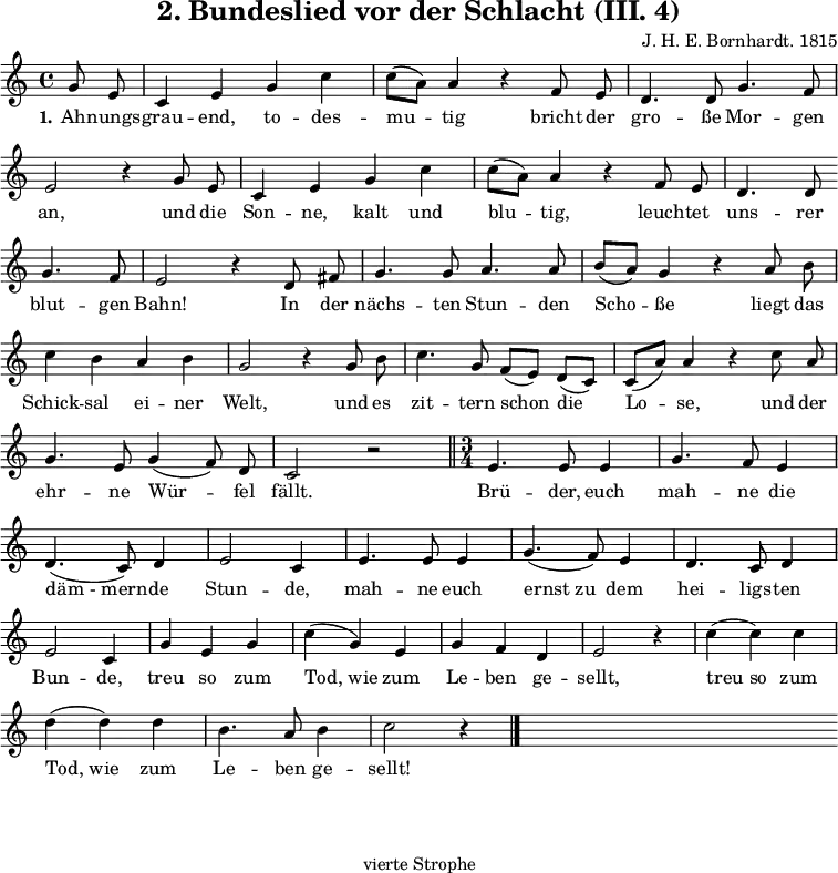 
\version "2.12.3"

\header {
  title = "2. Bundeslied vor der Schlacht (III. 4)"
  % Voreingestellte LilyPond-Tagline entfernen
  composer = "J. H. E. Bornhardt. 1815"
  tagline = ##f
}

global = {
  \key c \major
  \time 4/4
}

melody = \relative c'' {
  \global \autoBeamOff
\partial 4 g8 e c4 e g c c8([ a)] a4 r f8 e d4. d8 g4. f8 \break 
e2 r4 g8 e c4 e g c c8([ a)] a4 r f8 e d4. d8 \bar"" \break 
g4. f8 e2 r4 d8 fis g4. g8 a4. a8 b([ a)] g4 r a8b \break 
c4 b a b g2 r4 g8 b c4. g8 f([ e)] d([ c)] c([ a')]a4 r c8 a \break 
g4. e8 g4( f8) d c2 r \bar"||" \time 3/4 e4. e8 e4 g4. f8 e4 \break
d4.( c8) d4 e2 c4 e4. e8 e4 g4.( f8) e4 d4. c8 d4 \break 
e2 c4 g' e g c(g) e g f d e2 r4 c'( c) c \break
d( d) d b4. a8 b4 c2 r4 \bar"|." s2. \bar"" s \bar"" s \bar""
  
}

verseOne = \lyricmode {
  \set stanza = "1." Ah -- nungs -- grau -- end, to -- des -- mu -- tig bricht der gro -- ße Mor -- gen an, und die Son -- ne, kalt und blu -- tig, leuch -- tet uns -- rer blut -- gen Bahn! In der nächs -- ten Stun -- den Scho -- ße liegt das Schick -- sal ei -- ner Welt, und es zit -- tern schon die Lo -- se, und der ehr -- ne Wür -- fel fällt. Brü -- der, euch mah -- ne die "däm - mern" -- de Stun -- de, mah -- ne euch "ernst zu" dem hei -- ligs -- ten Bun -- de, treu so zum "Tod, wie" zum Le -- ben ge -- sellt, "treu so" zum "Tod, wie" zum Le -- ben ge -- sellt!
  
}

\score {
  \new Staff { \melody }
  \addlyrics { \verseOne }
  \layout {
    indent = 0.0
    \context {
      \Score
      \remove "Bar_number_engraver"
    }
  }
  \midi {
    \context {
      \Score
      tempoWholesPerMinute = #(ly:make-moment 100 4)
    }
  }
}

\markup {
  \fill-line {
     \column {
      \line { 
        \column {
           % Zweite Strophe
        }
       }
      \hspace #0.4
      \line {
        \column {
%Dritte Strophe
        } 
       }
      \hspace #0.4
      \line {
        \column {
"vierte Strophe"
        } 
       }
      }
   }
  \hspace #0.1 
}
