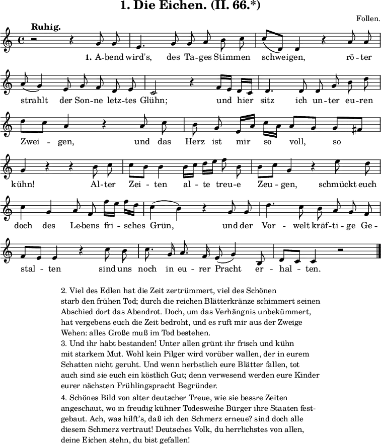 
\version "2.12.3"

\header {
  title = "1. Die Eichen. (II. 66.*)"
  % Voreingestellte LilyPond-Tagline entfernen
  composer = "Follen."
  tagline = ##f
}

global = {
  \key c \major
  \time 4/4
}

melody = \relative c'' {
  \global \autoBeamOff
  % Musik folgt hier.
  r2^\markup {\bold \large "Ruhig."} r4 g8 g8 e4. g8 g8 a b c c[( d,]) d4 r a'8 a \break
  a( g4) e8 g f d e c2 r4 f16[ e] d[ c] d4. d8 d g \break
  b d d[ c] a4 r a8 c b g e16[ a] c[ a] a8[ g] g[ fis] \break
  g4 r r b8 c c[ b] b4 b16[ c] d[ e] f8 b, b[ c] g4 r e'8 d \break
  c4 g a8 f f'16[ e] f[ d] c4( b) r g8 g d'4. c8 b a g f \break
  f[ e] e4 r c'8 b c8. g16 a8. f16 e8( g4) b,8 d[ c] c4 r2 \bar "|."  
}

verseOne = \lyricmode {
  \set stanza = "1."
  % Text folgt hier.
  A -- bend wird's, des Ta -- ges Stim -- men schwei -- gen, rö -- ter
  strahlt der Son -- ne letz -- tes Glühn; und hier sitz ich un -- ter 
  eu -- ren Zwei -- gen, und das Herz ist mir so voll, so
  kühn! Al -- ter Zei -- ten al -- te treu -- e Zeu -- gen, schmückt euch
  doch des Le -- bens fri -- sches Grün, und der Vor -- welt kräf -- ti -- ge Ge -- 
  stal -- ten sind uns noch in eu -- rer Pracht er -- hal -- ten.
}

\score {
  \new Staff { \melody }
  \addlyrics { \verseOne }
  \layout {
    indent = 0.0
    \context {
      \Score
      \remove "Bar_number_engraver"
    }
  }
  \midi {
    \context {
      \Score
      tempoWholesPerMinute = #(ly:make-moment 100 4)
    }
  }
}

\markup {
  \fill-line {
     \column {
      \line { 
        \column {
           "2. Viel des Edlen hat die Zeit zertrümmert, viel des Schönen"
"starb den frühen Tod; durch die reichen Blätterkränze schimmert seinen"
"Abschied dort das Abendrot. Doch, um das Verhängnis unbekümmert,"
"hat vergebens euch die Zeit bedroht, und es ruft mir aus der Zweige"
"Wehen: alles Große muß im Tod bestehen."
        }
       }
      \hspace #0.4
      \line {
        \column {
"3. Und ihr habt bestanden! Unter allen grünt ihr frisch und kühn"
"mit starkem Mut. Wohl kein Pilger wird vorüber wallen, der in eurem"
"Schatten nicht geruht. Und wenn herbstlich eure Blätter fallen, tot"
"auch sind sie euch ein köstlich Gut; denn verwesend werden eure Kinder"
"eurer nächsten Frühlingspracht Begründer."
        } 
       }
      \hspace #0.4
      \line {
        \column {
"4. Schönes Bild von alter deutscher Treue, wie sie bessre Zeiten"
"angeschaut, wo in freudig kühner Todesweihe Bürger ihre Staaten fest-"
"gebaut. Ach, was hilft’s, daß ich den Schmerz erneue? sind doch alle"
"diesem Schmerz vertraut! Deutsches Volk, du herrlichstes von allen,"
"deine Eichen stehn, du bist gefallen!"
        } 
       }
      }
   }
  \hspace #0.1 
}
