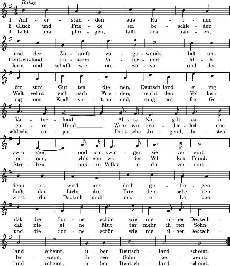 
\header {
  tagline = ##f }

global = {
  \key g \major
  \time 2/4
}

melody = {
  \relative c'' {
    \global \autoBeamOff
    \set Score.tempoHideNote = ##t
    \tempo 4 = 71
    \repeat volta 3 {
      b^\markup { \italic \large Ruhig } b | a g | c c | b a | \break
      d b | g d' | d4. e8 | c2 | b4 b | \break
      a g | c c | b a | d b | e c | \break
      a4. fis8 | g2~ | g4 g8. fis16 | e4. fis8 | g4. b8 | \break
      a4 d,~ | d g8. fis16 | e4. fis8 | g4. b8 | a2 | \break
      b4 b | a g | c c | b a | \break
      d b | g d' | d4. e8 | c4 g8 a | b2 | \break
      a | d | g,4 a4 | b2 | a | g | \break
    }
  }
}

verseOne = \lyricmode { 
  Auf -- er -- | stan -- den | aus Ru -- | i -- nen |
  und der | Zu -- kunft | zu -- ge -- | wandt, | laß uns |
  dir zum | Gut -- ten | die -- nen, | Deutsch -- land, | ei -- nig |
  Va -- ter -- | land. __ | Al -- te | Not gilt | es zu |
  zwin -- gen, __ | und wir | zwin -- gen | sie ver -- |eint, |
  denn es | wird uns | doch ge -- | lin -- gen, |
  daß die | Son -- ne | schön wie | nie ü -- ber | Deutsch -- |
  land | scheint, | ü -- ber | Deutsch -- | land | scheint. |
}

verseTwo = \lyricmode {
  Glück und | Frie -- de | sei be -- | schie -- den |
  Deutsch -- land, | un -- serm | Va -- ter -- land. | Al -- le |
  Welt sehnt | sich nach | Frie -- den, | reicht den | Völ -- kern |
  eu -- re | Hand. __ | Wenn wir | brü -- der -- | lich uns |
  ei -- nen, __ | schla -- gen | wir des | Vol -- kes | Feind. |
  Laßt das | Licht des | Frie -- dens | schei -- nen, |
  daß nie | ei -- ne | Mut -- ter | mehr ih -- ren | Sohn |
  be -- | weint, | ih -- ren | Sohn | be -- | weint. |
}

verseThree = \lyricmode {
  Laßt uns | pflü -- gen, | laßt uns | bau -- en, |
  lernt und | schafft wie | nie zu -- | vor, | und der |
  eig -- nen | Kraft ver -- | trau -- end, | steigt ein | frei Ge -- |
  schlecht em -- | por. __ | Deut -- sche | Ju -- gend, | be -- stes |
  Stre -- ben __ | uns -- res | Volks in | dir ver -- | eint, |
  wirst du | Deutsch -- lands | neu -- es | Le -- ben, |
  und die | Son -- ne | schön wie | nie ü -- ber | Deutsch -- |
  land | scheint, | ü -- ber | Deutsch -- | land | scheint.
}

\score {
  <<
    \new Staff {
      \melody
    }
    \addlyrics {
      \set stanza = #"1. "
      \verseOne
    }
    \addlyrics {
      \set stanza = #"2. "
      \verseTwo
    }
    \addlyrics {
      \set stanza = #"3. "
      \verseThree
    }
  >>

  \layout {
    indent = #0
    \context {
      \Score
      \remove "Bar_number_engraver"
    }
  }
  \midi {}
}
