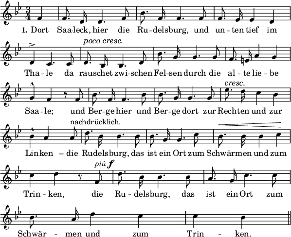 
\header {
  tagline = ##f }

global = {
  \key bes \major
  \time 3/4
}

pocoCresc = {
   \set crescendoText = \markup { \italic "poco cresc." } 
   \set crescendoSpanner = #'text
   \override DynamicTextSpanner #'style = #'none
}

cresc = {
   \set crescendoText = \markup { \italic "cresc." } 
   \set crescendoSpanner = #'text
}

dashed = {
   \set crescendoSpanner = #'dashed-line
}

piuF = \markup { \italic più \dynamic f }

nachdruecklich = \markup { nachdrücklich. }

unvisibleNote = {
  \tag #'layoutonly { \hideNotes d8 \unHideNotes }
}

melody = {
  \relative c' {
    \global \autoBeamOff \dynamicUp
    \set Score.tempoHideNote = ##t
    \tempo 4 = 114
       \partial 4 f4-\tweak #'stencil ##f \f  | f8. d16 d4. f8 | bes8. f16 f4. f8 | f8. ees16 ees4 d | \break
       d^> c4. c8 | \pocoCresc d8.\< bes16 bes4. d8\! | bes'8. g16 g4. g8 | f8. e16 a4 g | \break
       g^^ f r8 f8 | bes8. f16 f4. bes8 | bes8. g16 g4. g8 | \cresc es'8.\< d16\! c4 bes | \break
       bes^^ a << { r8 } { \unvisibleNote } >> a8^\nachdruecklich | d8. bes16 bes4. bes8 | bes8. g16 g4. c8 | \dashed bes8.\< bes16 bes4 c\! | \break
       c d r8 f,8^\piuF | d'8. bes16 bes4. bes8 | a8. g16 c4. c8 | \break
       bes8. a16 d4 c c bes \bar "||"
  }          
}

text = \lyricmode { 
  \set stanza = #"1."
  Dort | Saa -- leck, hier die | Ru -- dels -- burg, und | un -- ten tief im | Tha -- le da | rau -- schet zwi -- schen | Fel -- sen durch die | al -- te lie -- be | Saa -- le; und | Ber -- ge hier und | Ber -- ge dort zur | Rech -- ten und zur | Lin -- ken – die | Ru -- dels -- burg, das | ist ein Ort zum | Schwär -- men und zum | Trin -- ken, die | Ru -- dels -- burg, das | ist ein Ort zum | Schwär -- men und zum Trin -- ken. 
  
}

\score {
  <<
    \new Voice {
      \melody
    }
    \addlyrics {
      \text
    }
   >>

  \layout {
    indent = #0
    line-width = #150
    \context {
      \Score
      \remove "Bar_number_engraver"
    }
  }
}

\score {
  \new Voice {
      \set Staff.midiInstrument = #"piano"
      \removeWithTag #'layoutonly \melody
  }
  
  \midi {}
}
