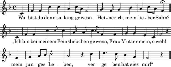
\header {
  tagline = ##f }

global = {
  \key f \major
  \time 4/4
}

melody = {
  \relative c' {
    \global \autoBeamOff
    \set Score.tempoHideNote = ##t
    \tempo 4 = 114
        \partial 4 c4 | f f c' c | a c8[ a] f2 | g4. f8 g4 bes | a c8[ a] f4\fermata \bar "||" \break
        \partial 4 c | f f \afterGrace c' { c8 } c4 | a8 a \afterGrace c4 { c8[ a] } f4 f | g g e c | f2 r4 \bar "" \break
        f4 | g a8[ bes] c2-^ | a2 r4 c4 | d4. c8 bes4 g | f2 r4 \bar "||"
  }
}

text = \lyricmode { 
  Wo | bist du denn so | lang ge -- wesn, | Hei -- ne -- rich, mein | lie -- ber Sohn? |
  „Ich | bin bei meinem Feins -- lieb -- chen ge -- wesn, Frau | Mut -- ter mein, o | weh!
  mein | jun -- ges Le -- | ben, ver -- | ge -- ben hat sies | mir!“
}

\score {
  <<
    \new Staff {
      \set Staff.midiInstrument = #"flute"
      \melody
    }
    \addlyrics {
      \text
    }
   >>

  \layout {
    indent = #0
    line-width = #150
    \context {
      \Score
      \remove "Bar_number_engraver"
    }
  }
  \midi {}
}
